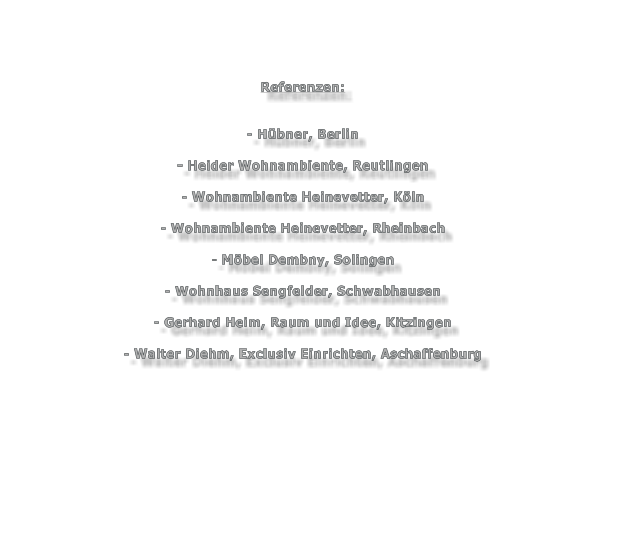 Referenzen:   - Hbner, Berlin  - Heider Wohnambiente, Reutlingen  - Wohnambiente Heinevetter, Kln  - Wohnambiente Heinevetter, Rheinbach  - Mbel Dembny, Solingen  - Wohnhaus Sengfelder, Schwabhausen  - Gerhard Heim, Raum und Idee, Kitzingen  - Walter Diehm, Exclusiv Einrichten, Aschaffenburg