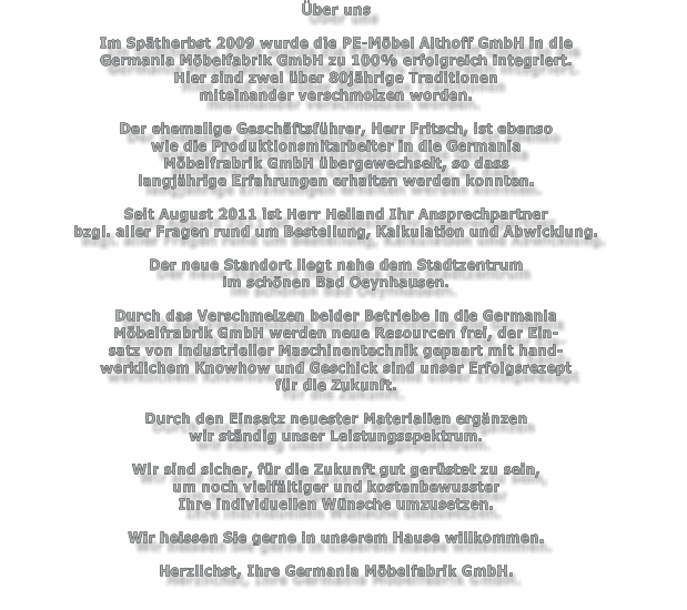 ber uns  Im Sptherbst 2009 wurde die PE-Mbel Althoff GmbH in die Germania Mbelfabrik GmbH zu 100% erfolgreich integriert. Hier sind zwei ber 80jhrige Traditionen  miteinander verschmolzen worden.  Der ehemalige Geschftsfhrer, Herr Fritsch, ist ebenso wie die Produktionsmitarbeiter in die Germania Mbelfrabrik GmbH bergewechselt, so dass  langjhrige Erfahrungen erhalten werden konnten.  Seit August 2011 ist Herr Heiland Ihr Ansprechpartner bzgl. aller Fragen rund um Bestellung, Kalkulation und Abwicklung.  Der neue Standort liegt nahe dem Stadtzentrum  im schnen Bad Oeynhausen.  Durch das Verschmelzen beider Betriebe in die Germania Mbelfrabrik GmbH werden neue Resourcen frei, der Ein- satz von industrieller Maschinentechnik gepaart mit hand- werklichem Knowhow und Geschick sind unser Erfolgsrezept fr die Zukunft.  Durch den Einsatz neuester Materialien ergnzen  wir stndig unser Leistungsspektrum.  Wir sind sicher, fr die Zukunft gut gerstet zu sein,  um noch vielfltiger und kostenbewusster  Ihre individuellen Wnsche umzusetzen.  Wir heissen Sie gerne in unserem Hause willkommen.  Herzlichst, Ihre Germania Mbelfabrik GmbH.