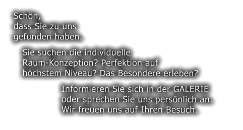 Schn,   dass Sie zu uns   gefunden haben.      Sie suchen die individuelle      Raum-Konzeption? Perfektion auf      hchstem Niveau? Das Besondere erleben?                   Informieren Sie sich in der GALERIE                   oder sprechen Sie uns persnlich an.                  Wir freuen uns auf Ihren Besuch.